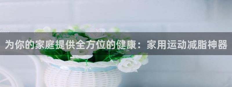 凯捷体育招商电话号码：为你的家庭提供全方位的健康：家