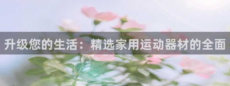 凯捷体育集团：升级您的生活：精选家用运动器材的全面